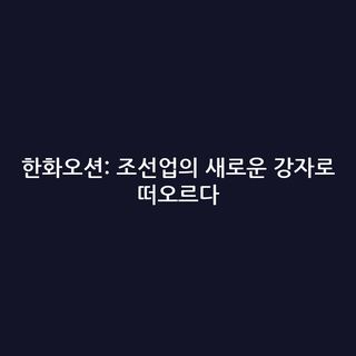 한화오션: 조선업의 새로운 강자로 떠오르다