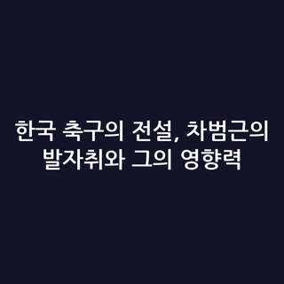 한국 축구의 전설, 차범근의 발자취와 그의 영향력