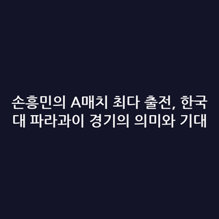 손흥민의 A매치 최다 출전, 한국 대 파라과이 경기의 의미와 기대