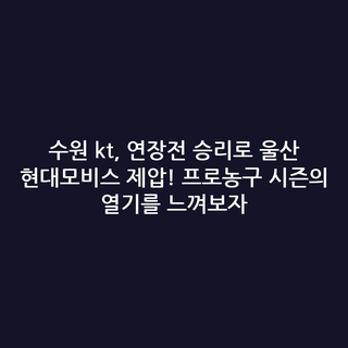 수원 kt, 연장전 승리로 울산 현대모비스 제압! 프로농구 시즌의 열기를 느껴보자