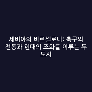 세비야와 바르셀로나: 축구의 전통과 현대의 조화를 이루는 두 도시