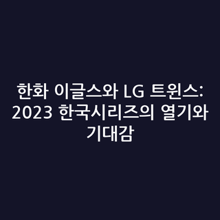 한화 이글스와 LG 트윈스: 2023 한국시리즈의 열기와 기대감