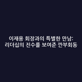 이재용 회장과의 특별한 만남: 리더십의 진수를 보여준 깐부회동