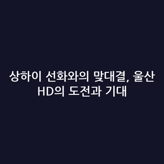 상하이 선화와의 맞대결, 울산 HD의 도전과 기대