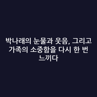 박나래의 눈물과 웃음, 그리고 가족의 소중함을 다시 한 번 느끼다