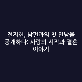 전지현, 남편과의 첫 만남을 공개하다: 사랑의 시작과 결혼 이야기