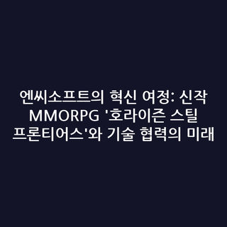 엔씨소프트의 혁신 여정: 신작 MMORPG '호라이즌 스틸 프론티어스'와 기술 협력의 미래