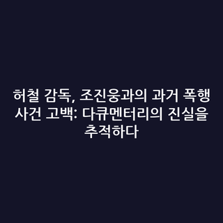 허철 감독, 조진웅과의 과거 폭행 사건 고백: 다큐멘터리의 진실을 추적하다