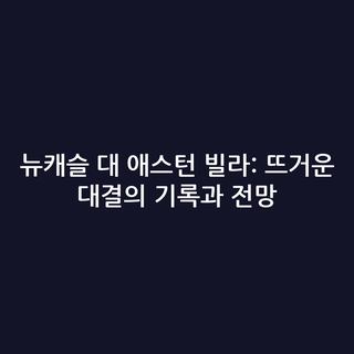 뉴캐슬 대 애스턴 빌라: 뜨거운 대결의 기록과 전망