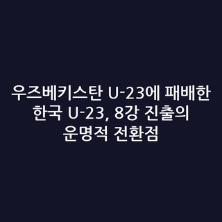 우즈베키스탄 U-23에 패배한 한국 U-23, 8강 진출의 운명적 전환점