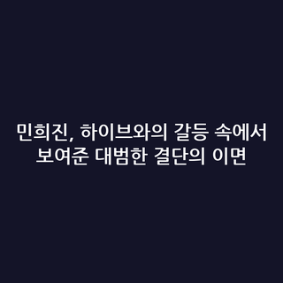 민희진, 하이브와의 갈등 속에서 보여준 대범한 결단의 이면