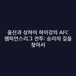 울산과 상하이 하이강의 AFC 챔피언스리그 전투: 승리의 길을 찾아서