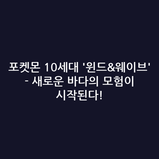 포켓몬 10세대 '윈드&웨이브' - 새로운 바다의 모험이 시작된다!