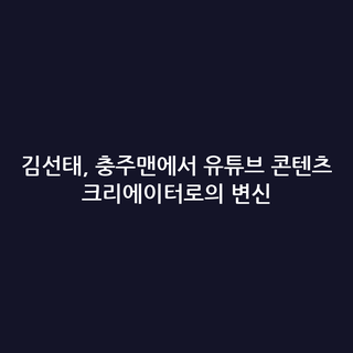 김선태, 충주맨에서 유튜브 콘텐츠 크리에이터로의 변신