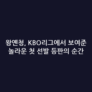 왕옌청, KBO리그에서 보여준 놀라운 첫 선발 등판의 순간