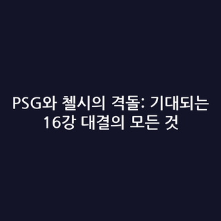 PSG와 첼시의 격돌: 기대되는 16강 대결의 모든 것
