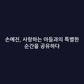 손예진, 사랑하는 아들과의 특별한 순간을 공유하다