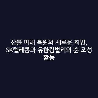 산불 피해 복원의 새로운 희망, SK텔레콤과 유한킴벌리의 숲 조성 활동