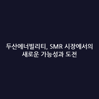 두산에너빌리티, SMR 시장에서의 새로운 가능성과 도전