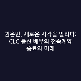 권은빈, 새로운 시작을 알리다: CLC 출신 배우의 전속계약 종료와 미래