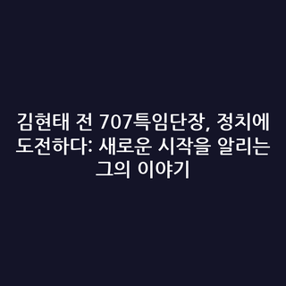 김현태 전 707특임단장, 정치에 도전하다: 새로운 시작을 알리는 그의 이야기
