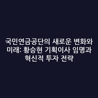 국민연금공단의 새로운 변화와 미래: 황승현 기획이사 임명과 혁신적 투자 전략