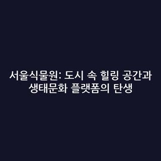 서울식물원: 도시 속 힐링 공간과 생태문화 플랫폼의 탄생