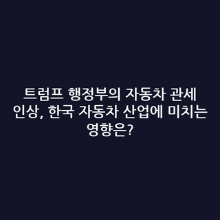 트럼프 행정부의 자동차 관세 인상, 한국 자동차 산업에 미치는 영향은?