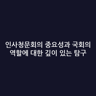인사청문회의 중요성과 국회의 역할에 대한 깊이 있는 탐구