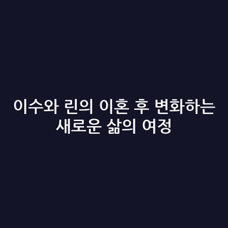 이수와 린의 이혼 후 변화하는 새로운 삶의 여정