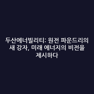 두산에너빌리티: 원전 파운드리의 새 강자, 미래 에너지의 비전을 제시하다