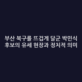 부산 북구를 뜨겁게 달군 박민식 후보의 유세 현장과 정치적 의미
