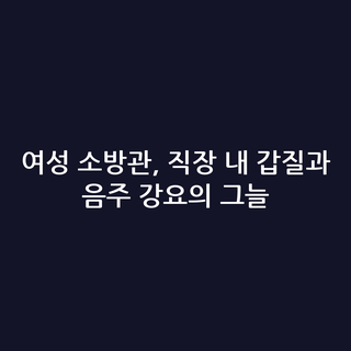 여성 소방관, 직장 내 갑질과 음주 강요의 그늘