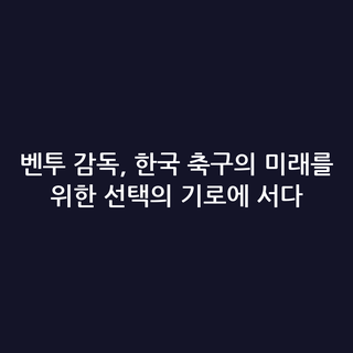 벤투 감독, 한국 축구의 미래를 위한 선택의 기로에 서다