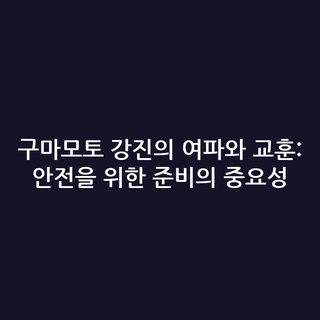 구마모토 강진의 여파와 교훈: 안전을 위한 준비의 중요성
