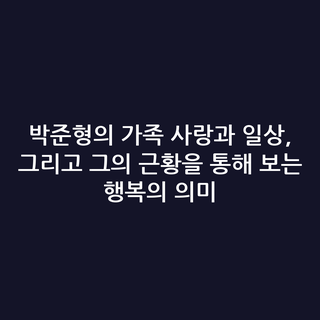 박준형의 가족 사랑과 일상, 그리고 그의 근황을 통해 보는 행복의 의미