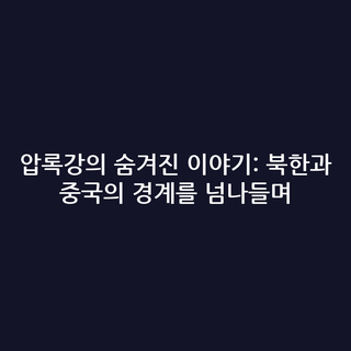 압록강의 숨겨진 이야기: 북한과 중국의 경계를 넘나들며
