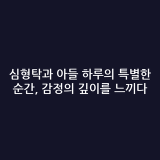 심형탁과 아들 하루의 특별한 순간, 감정의 깊이를 느끼다