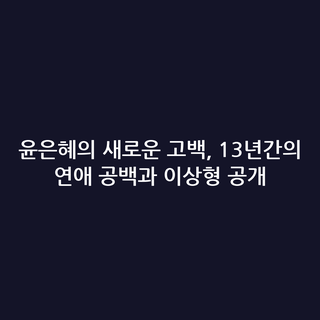 윤은혜의 새로운 고백, 13년간의 연애 공백과 이상형 공개