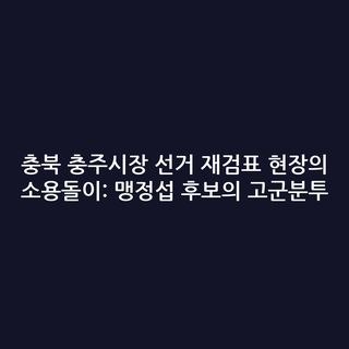 충북 충주시장 선거 재검표 현장의 소용돌이: 맹정섭 후보의 고군분투