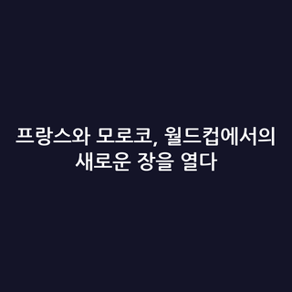 프랑스와 모로코, 월드컵에서의 새로운 장을 열다