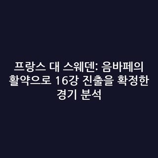 프랑스 대 스웨덴: 음바페의 활약으로 16강 진출을 확정한 경기 분석